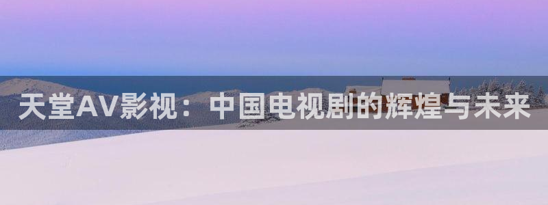 yy4480高清免费影院：天堂AV影视：中国电视剧的辉煌与未来